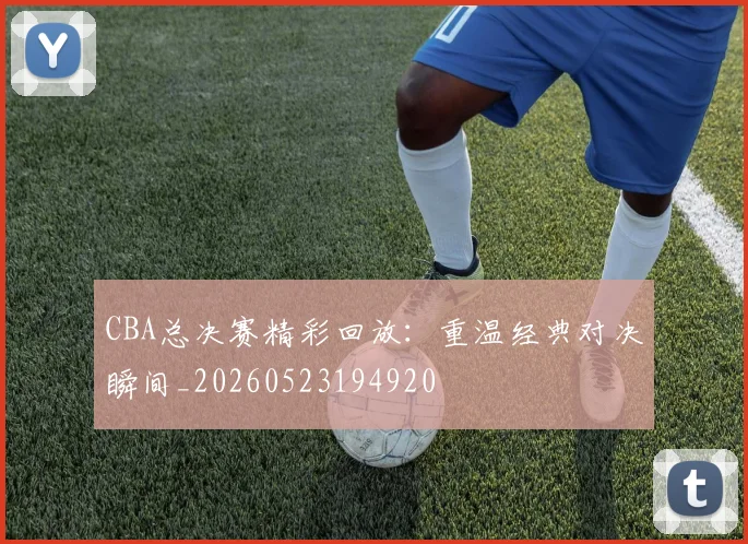 CBA总决赛精彩回放：重温经典对决瞬间_20260523194920