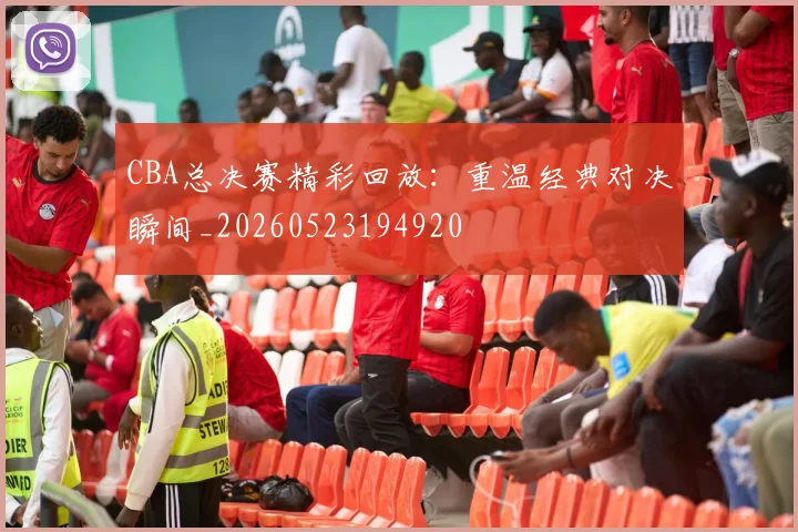 CBA总决赛精彩回放：重温经典对决瞬间_20260523194920