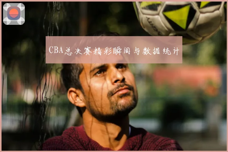 CBA总决赛精彩瞬间与数据统计