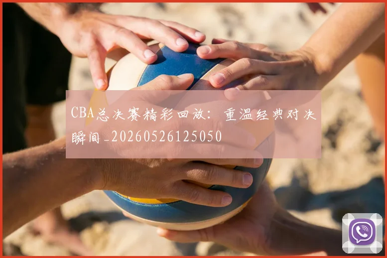 CBA总决赛精彩回放：重温经典对决瞬间_20260526125050
