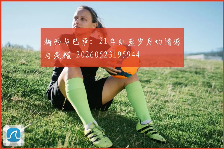 梅西与巴萨：21年红蓝岁月的情感与荣耀_20260523195944