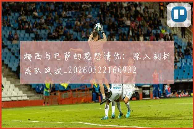 梅西与巴萨的恩怨情仇：深入剖析离队风波_20260522160932