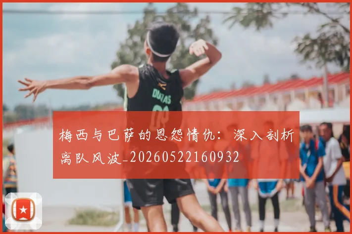 梅西与巴萨的恩怨情仇：深入剖析离队风波_20260522160932