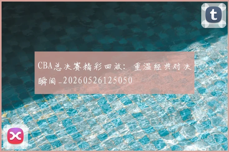 CBA总决赛精彩回放：重温经典对决瞬间_20260526125050