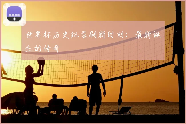世界杯历史纪录刷新时刻:最新诞生的传奇