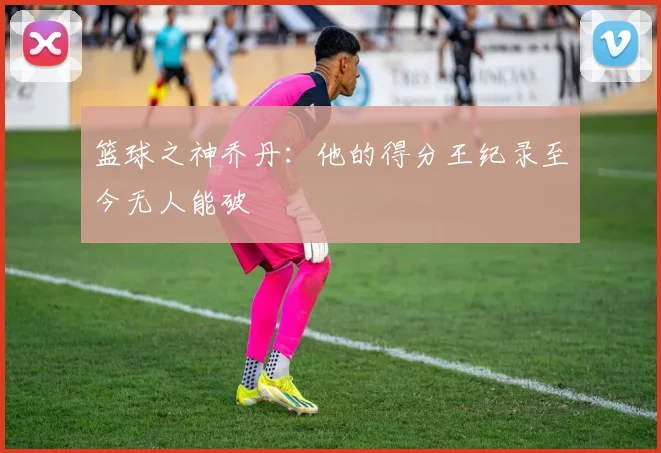 篮球之神乔丹：他的得分王纪录至今无人能破